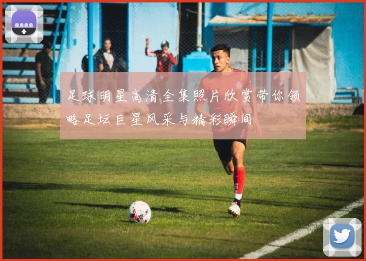 足球明星高清全集照片欣赏带你领略足坛巨星风采与精彩瞬间
