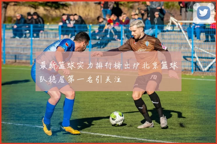 最新篮球实力排行榜出炉北京篮球队稳居第一名引关注