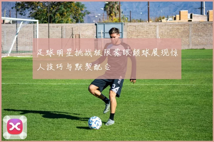 足球明星挑战极限蒙眼颠球展现惊人技巧与默契配合