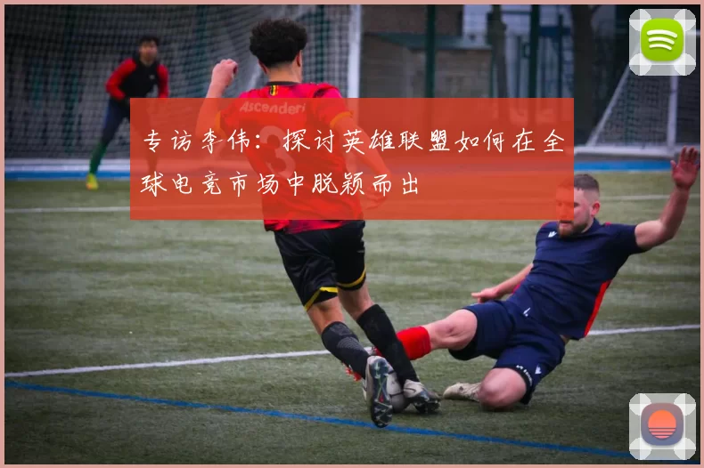 专访李伟：探讨英雄联盟如何在全球电竞市场中脱颖而出