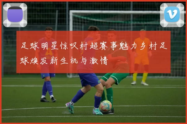 足球明星惊叹村超赛事魅力乡村足球焕发新生机与激情
