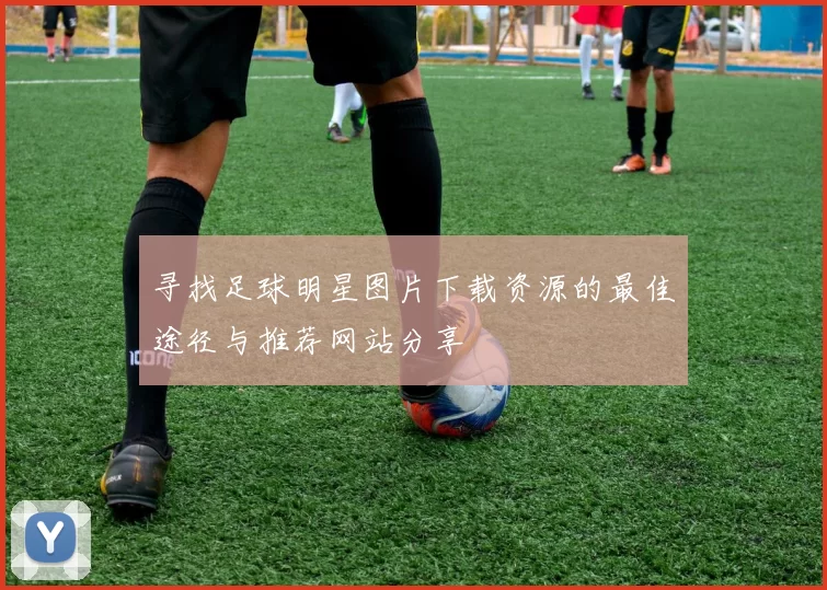 寻找足球明星图片下载资源的最佳途径与推荐网站分享
