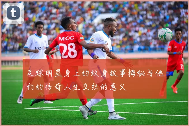 足球明星身上的纹身故事揭秘与他们的传奇人生交织的意义
