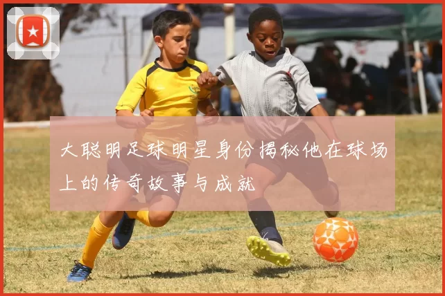 大聪明足球明星身份揭秘他在球场上的传奇故事与成就