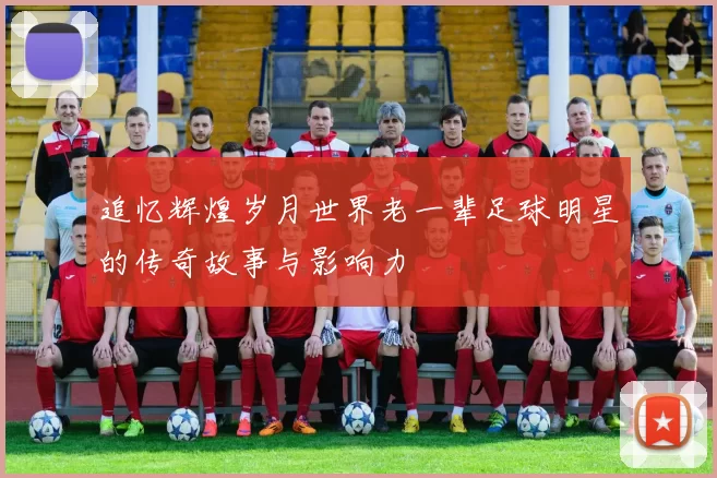 追忆辉煌岁月世界老一辈足球明星的传奇故事与影响力