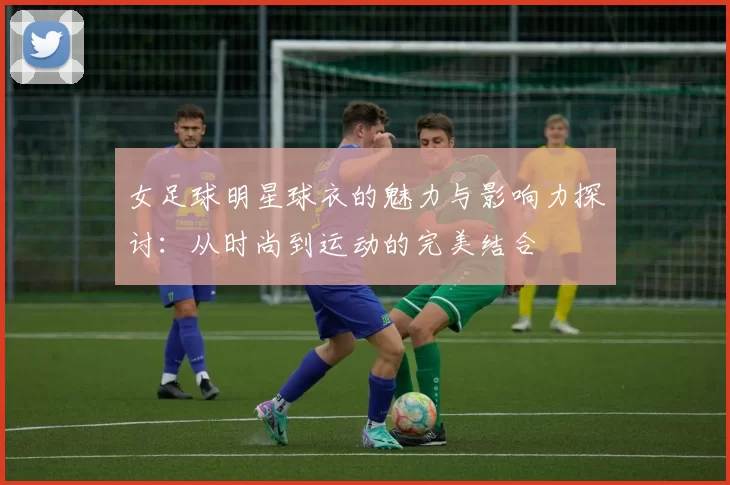 女足球明星球衣的魅力与影响力探讨：从时尚到运动的完美结合