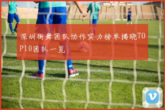 深圳街舞团队协作实力榜单揭晓TOP10团队一览