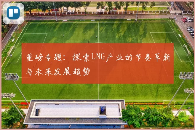 重磅专题：探索LNG产业的节奏革新与未来发展趋势