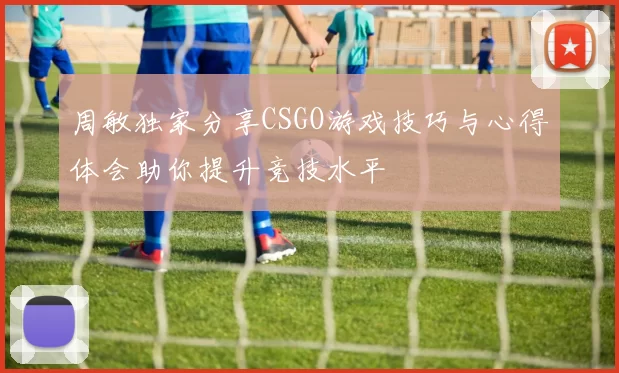 周敏独家分享CSGO游戏技巧与心得体会助你提升竞技水平