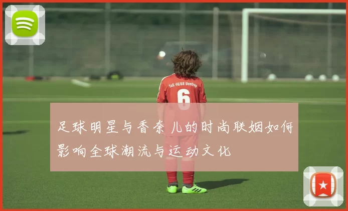 足球明星与香奈儿的时尚联姻如何影响全球潮流与运动文化