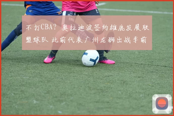 不打CBA？奥拉迪波签约雄鹿发展联盟球队 此前代表广州龙狮出战季前赛