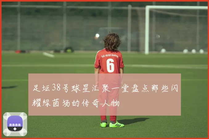 足坛38号球星汇聚一堂盘点那些闪耀绿茵场的传奇人物