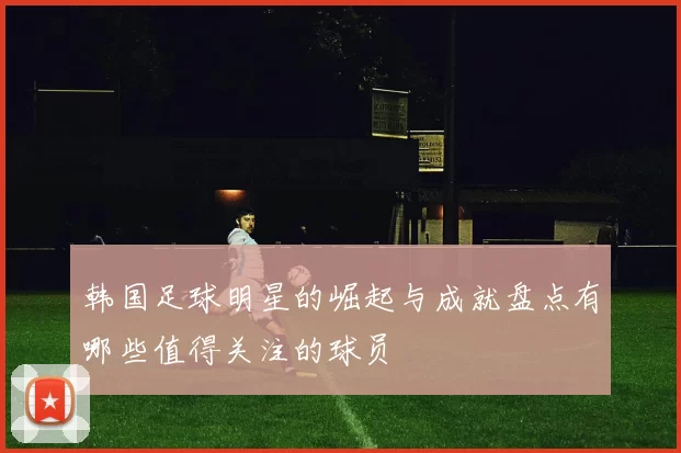 韩国足球明星的崛起与成就盘点有哪些值得关注的球员