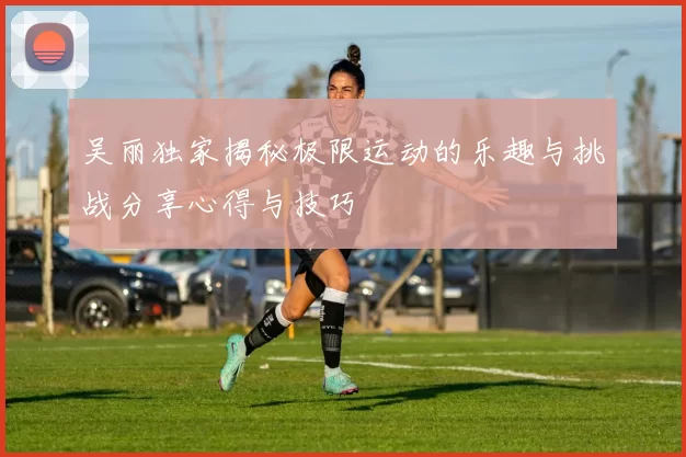 吴丽独家揭秘极限运动的乐趣与挑战分享心得与技巧