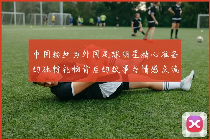 中国粉丝为外国足球明星精心准备的独特礼物背后的故事与情感交流