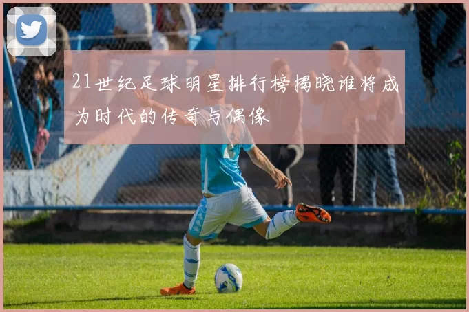 21世纪足球明星排行榜揭晓谁将成为时代的传奇与偶像
