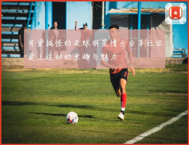 可爱搞怪的足球明星情头分享让你爱上运动的乐趣与魅力