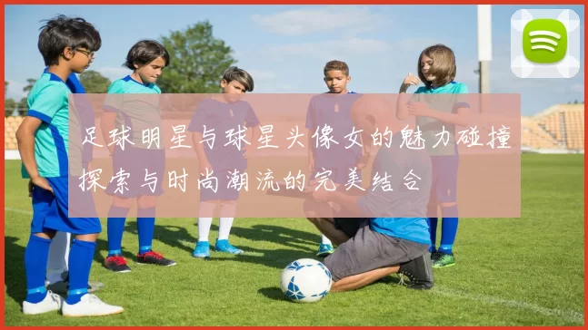 足球明星与球星头像女的魅力碰撞探索与时尚潮流的完美结合