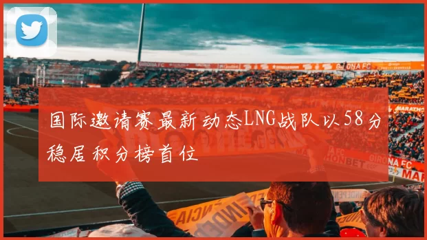 国际邀请赛最新动态LNG战队以58分稳居积分榜首位