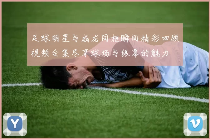 足球明星与成龙同框瞬间精彩回顾视频合集尽享球场与银幕的魅力