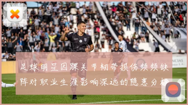 足球明星因踝关节韧带损伤频频缺阵对职业生涯影响深远的隐患分析