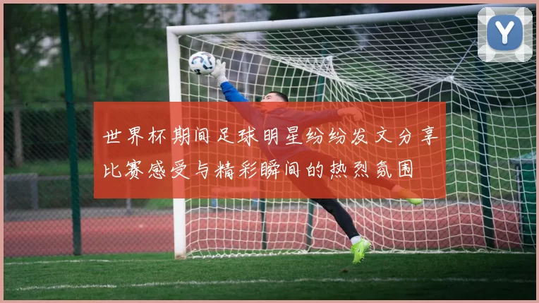 世界杯期间足球明星纷纷发文分享比赛感受与精彩瞬间的热烈氛围
