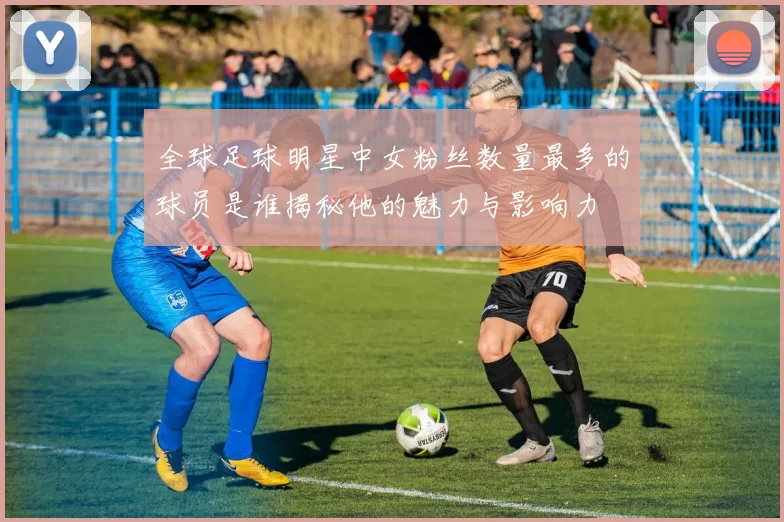 全球足球明星中女粉丝数量最多的球员是谁揭秘他的魅力与影响力