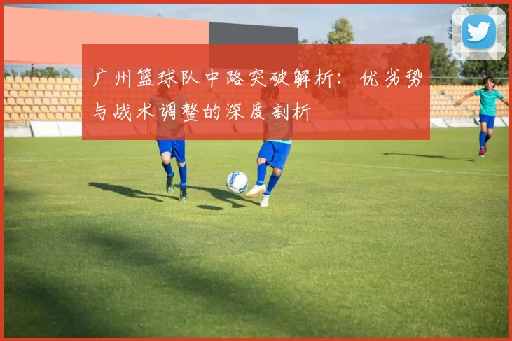广州篮球队中路突破解析：优劣势与战术调整的深度剖析
