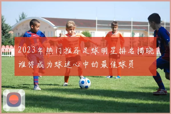2023年热门推荐足球明星排名揭晓谁将成为球迷心中的最佳球员