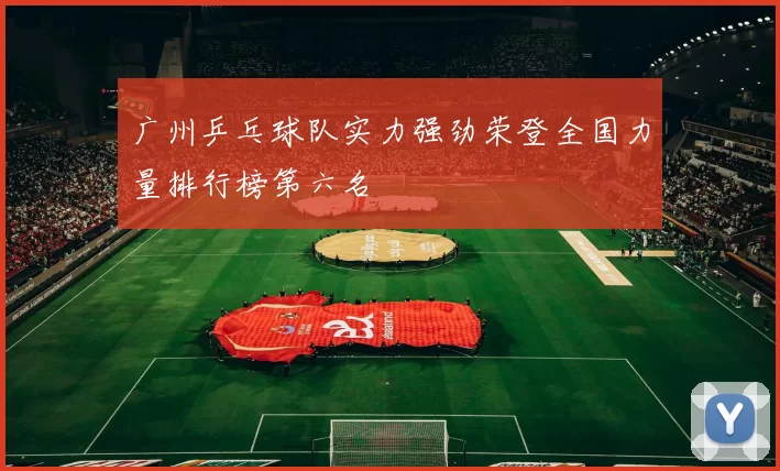 广州乒乓球队实力强劲荣登全国力量排行榜第六名