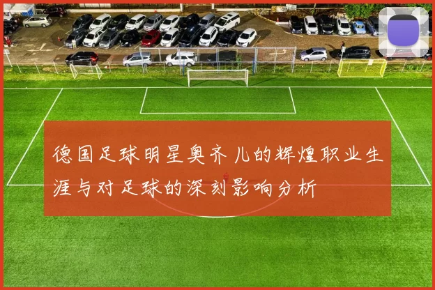 德国足球明星奥齐儿的辉煌职业生涯与对足球的深刻影响分析