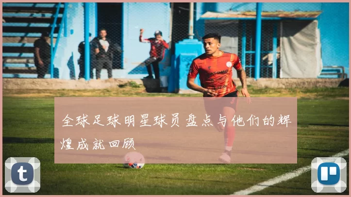 全球足球明星球员盘点与他们的辉煌成就回顾