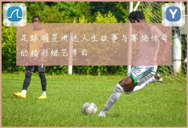 足球明星讲述人生故事与赛场传奇的精彩综艺节目