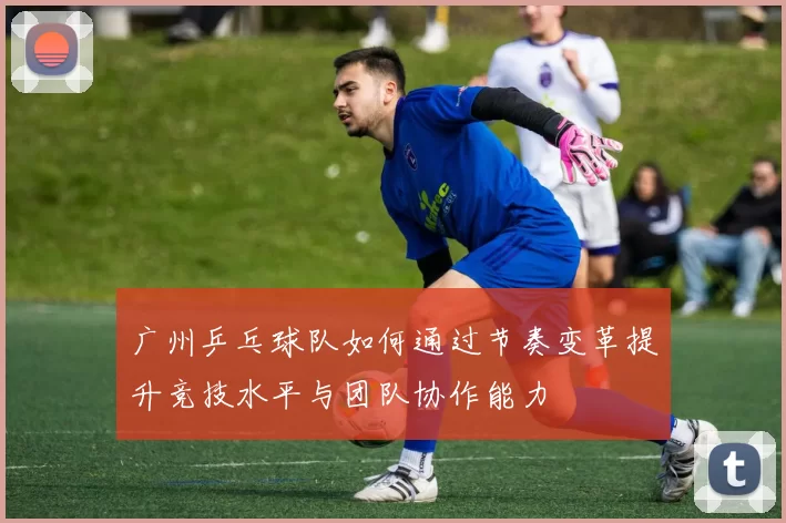 广州乒乓球队如何通过节奏变革提升竞技水平与团队协作能力