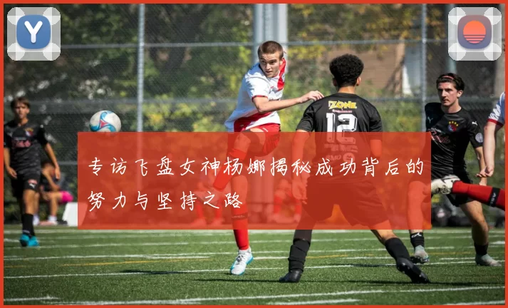专访飞盘女神杨娜揭秘成功背后的努力与坚持之路