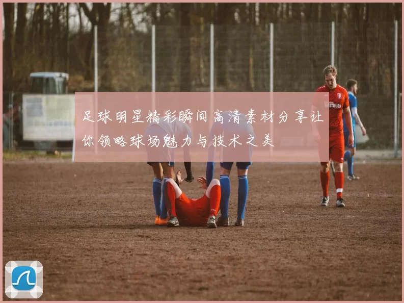 足球明星精彩瞬间高清素材分享让你领略球场魅力与技术之美