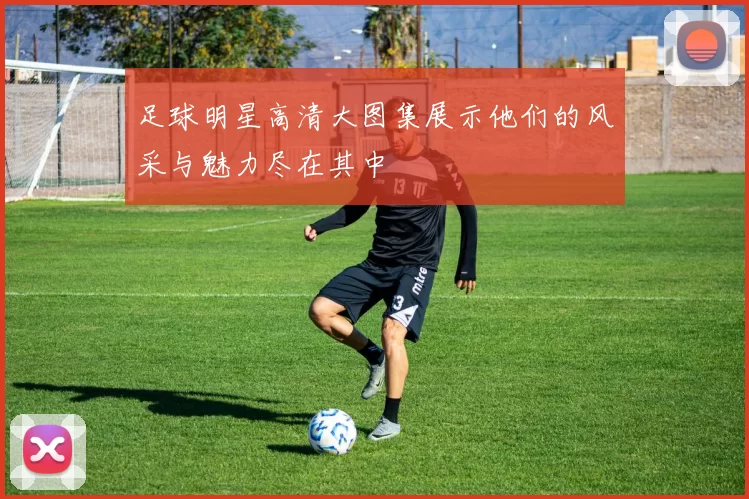 足球明星高清大图集展示他们的风采与魅力尽在其中