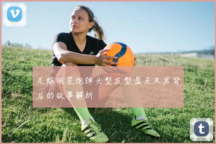足球明星炮弹头型发型盘点及其背后的故事解析