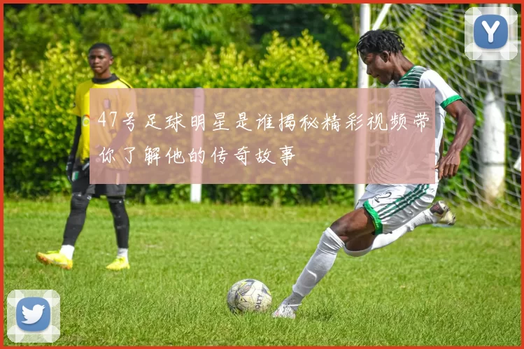 47号足球明星是谁揭秘精彩视频带你了解他的传奇故事