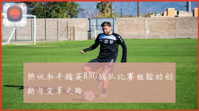 热议和平精英RNG战队比赛经验的创新与变革之路