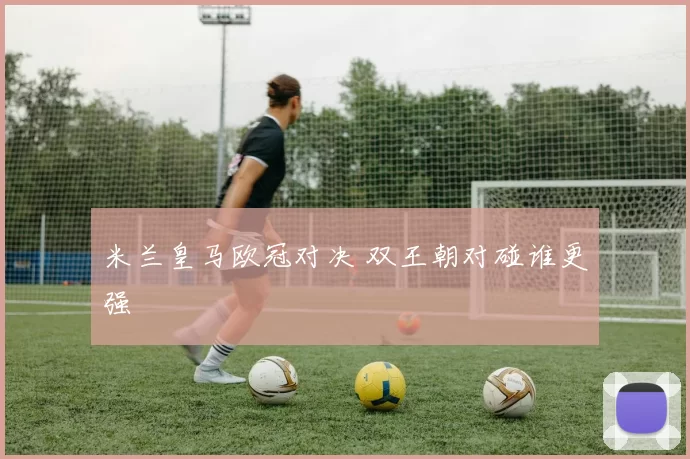 米兰皇马欧冠对决 双王朝对碰谁更强