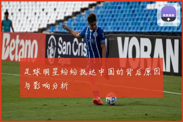 足球明星纷纷抵达中国的背后原因与影响分析
