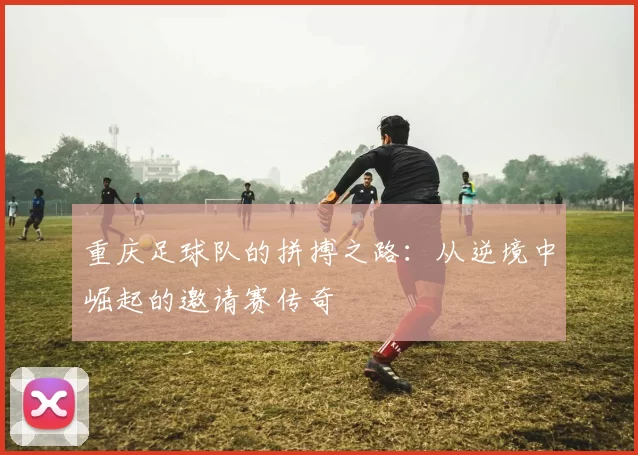 重庆足球队的拼搏之路：从逆境中崛起的邀请赛传奇