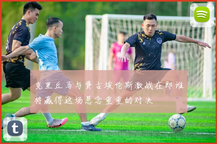 克里丘马与费古埃伦斯激战在即谁将赢得这场悬念重重的对决