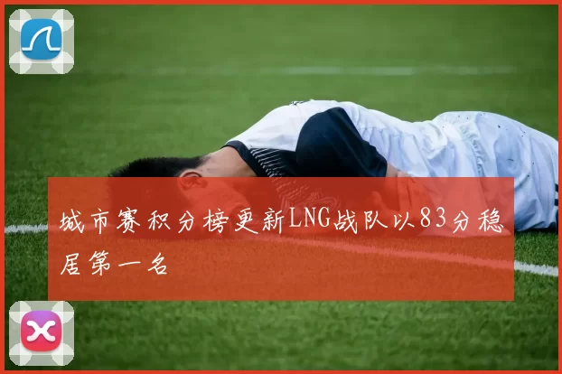 城市赛积分榜更新LNG战队以83分稳居第一名