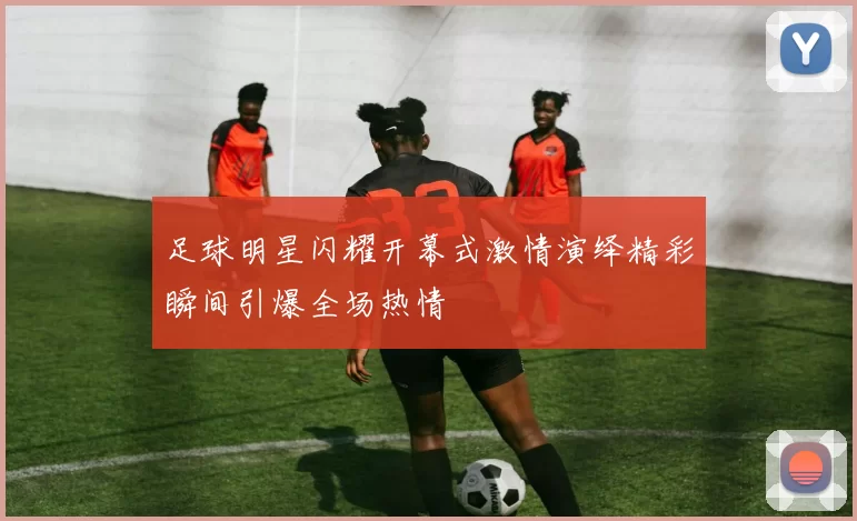 足球明星闪耀开幕式激情演绎精彩瞬间引爆全场热情