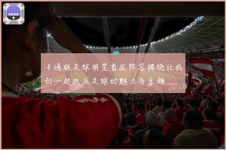 卡通版足球明星首发阵容揭晓让我们一起欢庆足球的魅力与乐趣