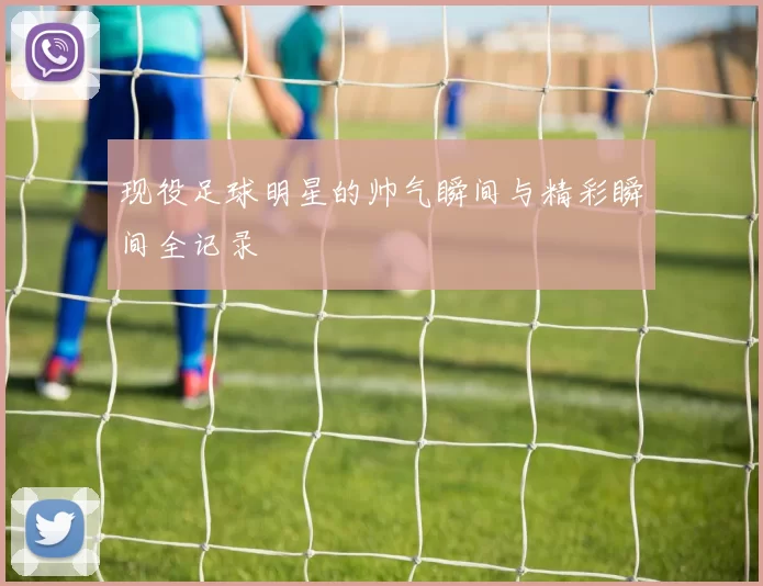 现役足球明星的帅气瞬间与精彩瞬间全记录