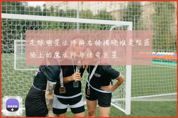 足球明星法师排名榜揭晓谁是绿茵场上的魔法师与传奇巨星
