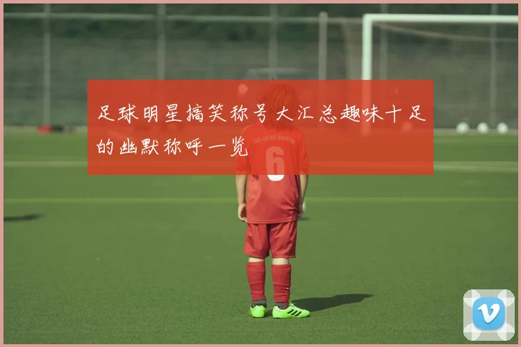 足球明星搞笑称号大汇总趣味十足的幽默称呼一览